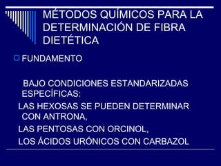 MÉTODOS QUÍMICOS PARA LA DETERMINACIÓN DE FIBRA DIETÉTICA FUNDAMENTO BAJO CONDICIONES ESTANDARIZADAS ESPECÍFICAS: LAS HEXOSAS SE PUEDEN DETERMINAR CON ANTRONA, LAS PENTOSAS CON ORCINOL, LOS ÁCIDOS URÓNICOS CON CARBAZOL  