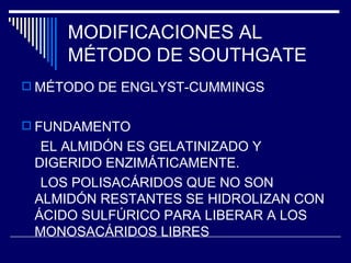 MODIFICACIONES AL MÉTODO DE SOUTHGATE MÉTODO DE ENGLYST-CUMMINGS FUNDAMENTO EL ALMIDÓN ES GELATINIZADO Y DIGERIDO ENZIMÁTICAMENTE. LOS POLISACÁRIDOS QUE NO SON ALMIDÓN RESTANTES SE HIDROLIZAN CON ÁCIDO SULFÚRICO PARA LIBERAR A LOS MONOSACÁRIDOS LIBRES 
