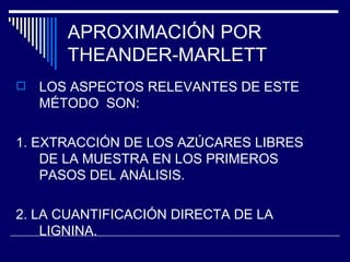 APROXIMACIÓN POR THEANDER-MARLETT LOS ASPECTOS RELEVANTES DE ESTE MÉTODO  SON: 1. EXTRACCIÓN DE LOS AZÚCARES LIBRES DE LA MUESTRA EN LOS PRIMEROS PASOS DEL ANÁLISIS. 2. LA CUANTIFICACIÓN DIRECTA DE LA LIGNINA. 