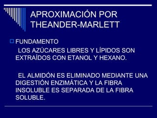 APROXIMACIÓN POR THEANDER-MARLETT FUNDAMENTO LOS AZÚCARES LIBRES Y LÍPIDOS SON EXTRAÍDOS CON ETANOL Y HEXANO. EL ALMIDÓN ES ELIMINADO MEDIANTE UNA DIGESTIÓN ENZIMÁTICA Y LA FIBRA INSOLUBLE ES SEPARADA DE LA FIBRA SOLUBLE. 