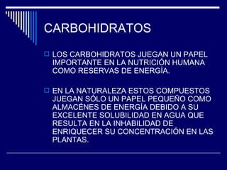 CARBOHIDRATOS LOS CARBOHIDRATOS JUEGAN UN PAPEL IMPORTANTE EN LA NUTRICIÓN HUMANA COMO RESERVAS DE ENERGÍA. EN LA NATURALEZA ESTOS COMPUESTOS JUEGAN SÓLO UN PAPEL PEQUEÑO COMO ALMACÉNES DE ENERGÍA DEBIDO A SU EXCELENTE SOLUBILIDAD EN AGUA QUE RESULTA EN LA INHABILIDAD DE ENRIQUECER SU CONCENTRACIÓN EN LAS PLANTAS. 