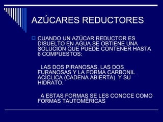 AZÚCARES REDUCTORES CUANDO UN AZÚCAR REDUCTOR ES DISUELTO EN AGUA SE OBTIENE UNA SOLUCIÓN QUE PUEDE CONTENER HASTA 6 COMPUESTOS: LAS DOS PIRANOSAS, LAS DOS FURANOSAS Y LA FORMA CARBONIL ACÍCLICA (CADENA ABIERTA)  Y SU HIDRATO. A ESTAS FORMAS SE LES CONOCE COMO FORMAS TAUTOMÈRICAS 