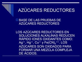 AZÚCARES REDUCTORES BASE DE LAS PRUEBAS DE AZÚCARES REDUCTORES LOS AZÚCARES REDUCTORES EN SOLUCIONES ALKALINAS REDUCEN RÁPIDO IONES OXIDANTES COMO: Ag ++ , Hg ++ , Cu ++  y Fe(CN) 6 +++ . LOS AZÚCARES SON OXIDADOS PARA FORMAR UNA MEZCLA COMPLEJA DE ÁCIDOS. 
