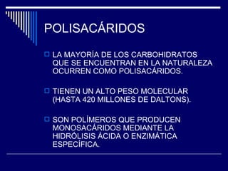 POLISACÁRIDOS LA MAYORÍA DE LOS CARBOHIDRATOS QUE SE ENCUENTRAN EN LA NATURALEZA OCURREN COMO POLISACÁRIDOS. TIENEN UN ALTO PESO MOLECULAR (HASTA 420 MILLONES DE DALTONS). SON POLÍMEROS QUE PRODUCEN MONOSACÁRIDOS MEDIANTE LA HIDRÓLISIS ÁCIDA O ENZIMÁTICA ESPECÍFICA. 