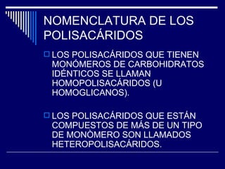 NOMENCLATURA DE LOS POLISACÁRIDOS LOS POLISACÁRIDOS QUE TIENEN MONÓMEROS DE CARBOHIDRATOS IDÉNTICOS SE LLAMAN HOMOPOLISACÁRIDOS (U HOMOGLICANOS). LOS POLISACÁRIDOS QUE ESTÁN COMPUESTOS DE MÁS DE UN TIPO DE MONÒMERO SON LLAMADOS HETEROPOLISACÁRIDOS. 