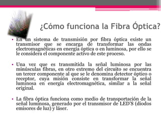 ¿Cómo funciona la Fibra Óptica?En un sistema de transmisión por fibra óptica existe un transmisor que se encarga de transformar las ondas electromagnéticas en energía óptica o en luminosa, por ello se le considera el componente activo de este proceso. Una vez que es transmitida la señal luminosa por las minúsculas fibras, en otro extremo del circuito se encuentra un tercer componente al que se le denomina detector óptico o receptor, cuya misión consiste en transformar la señal luminosa en energía electromagnética, similar a la señal original. La fibra óptica funciona como medio de transportación de la señal luminosa, generado por el transmisor de LED’S (diodos emisores de luz) y láser.