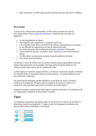 •   Baja Atenuación. La fibra óptica alcanza atenuaciones del orden de 0.15 dB/Km.




Desventajas

A pesar de las ventajas antes enumeradas, la fibra óptica presenta una serie de
desventajas frente a otros medios de transmisión, siendo las más relevantes las
siguientes:

   •   La alta fragilidad de las fibras.
   •   Necesidad de usar transmisores y receptores más caros.
   •   Los empalmes entre fibras son difíciles de realizar, especialmente en el campo,
       lo que dificulta las reparaciones en caso de ruptura del cable.
   •   No puede transmitir electricidad para alimentar repetidores intermedios.
   •   La necesidad de efectuar, en muchos casos, procesos de conversión eléctrica-
       óptica.
   •   La fibra óptica convencional no puede transmitir potencias elevadas.1
   •   No existen memorias ópticas.

Así mismo, el costo de la fibra sólo se justifica cuando su gran capacidad de ancho de
banda y baja atenuación son requeridos. Para bajo ancho de banda puede ser una
solución mucho más costosa que el conductor de cobre.

La fibra óptica no transmite energía eléctrica, esto limita su aplicación donde el terminal
de recepción debe ser energizado desde una línea eléctrica. La energía debe proveerse
por conductores separados.

Las moléculas de hidrógeno pueden difundirse en las fibras de silicio y producir
cambios en la atenuación. El agua corroe la superficie del vidrio y resulta ser el
mecanismo más importante para el envejecimiento de la fibra óptica.

Incipiente normativa internacional sobre algunos aspectos referentes a los parámetros de
los componentes, calidad de la transmisión y pruebas.

Tipos
Las diferentes trayectorias que puede seguir un haz de luz en el interior de una fibra se
denominan modos de propagación. Y según el modo de propagación tendremos dos
tipos de fibra óptica: multimodo y monomodo.
 