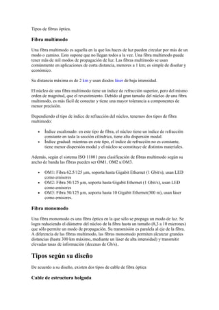 Tipos de fibras óptica.

Fibra multimodo

Una fibra multimodo es aquella en la que los haces de luz pueden circular por más de un
modo o camino. Esto supone que no llegan todos a la vez. Una fibra multimodo puede
tener más de mil modos de propagación de luz. Las fibras multimodo se usan
comúnmente en aplicaciones de corta distancia, menores a 1 km; es simple de diseñar y
económico.

Su distancia máxima es de 2 km y usan diodos láser de baja intensidad.

El núcleo de una fibra multimodo tiene un índice de refracción superior, pero del mismo
orden de magnitud, que el revestimiento. Debido al gran tamaño del núcleo de una fibra
multimodo, es más fácil de conectar y tiene una mayor tolerancia a componentes de
menor precisión.

Dependiendo el tipo de índice de refracción del núcleo, tenemos dos tipos de fibra
multimodo:

   •   Índice escalonado: en este tipo de fibra, el núcleo tiene un índice de refracción
       constante en toda la sección cilíndrica, tiene alta dispersión modal.
   •   Índice gradual: mientras en este tipo, el índice de refracción no es constante,
       tiene menor dispersión modal y el núcleo se constituye de distintos materiales.

Además, según el sistema ISO 11801 para clasificación de fibras multimodo según su
ancho de banda las fibras pueden ser OM1, OM2 u OM3.

   •   OM1: Fibra 62.5/125 µm, soporta hasta Gigabit Ethernet (1 Gbit/s), usan LED
       como emisores
   •   OM2: Fibra 50/125 µm, soporta hasta Gigabit Ethernet (1 Gbit/s), usan LED
       como emisores
   •   OM3: Fibra 50/125 µm, soporta hasta 10 Gigabit Ethernet(300 m), usan láser
       como emisores.

Fibra monomodo

Una fibra monomodo es una fibra óptica en la que sólo se propaga un modo de luz. Se
logra reduciendo el diámetro del núcleo de la fibra hasta un tamaño (8,3 a 10 micrones)
que sólo permite un modo de propagación. Su transmisión es paralela al eje de la fibra.
A diferencia de las fibras multimodo, las fibras monomodo permiten alcanzar grandes
distancias (hasta 300 km máximo, mediante un láser de alta intensidad) y transmitir
elevadas tasas de información (decenas de Gb/s)..

Tipos según su diseño
De acuerdo a su diseño, existen dos tipos de cable de fibra óptica

Cable de estructura holgada
 