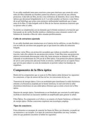 Es un cable empleado tanto para exteriores como para interiores que consta de varios
tubos de fibra rodeando un miembro central de refuerzo y provisto de una cubierta
protectora. Cada tubo de fibra, de dos a tres milímetros de diámetro, lleva varias fibras
ópticas que descansan holgadamente en él. Los tubos pueden ser huecos o estar llenos
de un gel hidrófugo que actúa como protector antihumedad impidiendo que el agua
entre en la fibra. El tubo holgado aísla la fibra de las fuerzas mecánicas exteriores que
se ejerzan sobre el cable.

Su núcleo se complementa con un elemento que le brinda resistencia a la tracción que
bien puede ser de varilla flexible metálica o dieléctrica como elemento central o de
hilaturas de Aramida o fibra de vidrio situadas periféricamente.

Cable de estructura ajustada

Es un cable diseñado para instalaciones en el interior de los edificios, es más flexible y
con un radio de curvatura más pequeño que el que tienen los cables de estructura
holgada.

Contiene varias fibras con protección secundaria que rodean un miembro central de
tracción, todo ello cubierto de una protección exterior. Cada fibra tiene una protección
plástica extrusionada directamente sobre ella, hasta alcanzar un diámetro de 900 µm
rodeando al recubrimiento de 250 µm de la fibra óptica. Esta protección plástica además
de servir como protección adicional frente al entorno, también provee un soporte físico
que serviría para reducir su coste de instalación al permitir reducir las bandejas de
empalmes.

Componentes de la fibra óptica
Dentro de los componentes que se usan en la fibra óptica caben destacar los siguientes:
los conectores, el tipo de emisor del haz de luz, los conversores de luz, etc.

Transmisor de energía óptica. Lleva un modulador para transformar la señal electrónica
entrante a la frecuencia aceptada por la fuente luminosa, la cual convierte la señal
electrónica (electrones) en una señal óptica (fotones) que se emite a través de la fibra
óptica.

Detector de energía óptica. Normalmente es un fotodiodo que convierte la señal óptica
recibida en electrones (es necesario también un amplificador para generar la señal)

Fibra Óptica. Su componente es el silicio y se conecta a la fuente luminosa y al detector
de energía óptica. Dichas conexiones requieren una tecnología compleja.

Tipos de conectores

Estos elementos se encargan de conectar las líneas de fibra a un elemento, ya puede ser
un transmisor o un receptor. Los tipos de conectores disponibles son muy variados,
entre los que podemos encontrar se hallan los siguientes:
 