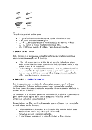 Tipos de conectores de la fibra óptica.

   •   FC, que se usa en la transmisión de datos y en las telecomunicaciones.
   •   FDDI, se usa para redes de fibra óptica.
   •   LC y MT-Array que se utilizan en transmisiones de alta densidad de datos.
   •   SC y SC-Dúplex se utilizan para la transmisión de datos.
   •   ST o BFOC se usa en redes de edificios y en sistemas de seguridad.

Emisores del haz de luz

Estos dispositivos se encargan de emitir el haz de luz que permite la transmisión de
datos, estos emisores pueden ser de dos tipos:

   •   LEDs. Utilizan una corriente de 50 a 100 mA, su velocidad es lenta, solo se
       puede usar en fibras multimodo, pero su uso es fácil y su tiempo de vida es muy
       grande, además de ser económicos.
   •   Lasers. Este tipo de emisor usa una corriente de 5 a 40 mA, son muy rápidos, se
       puede usar con los dos tipos de fibra, monomodo y multimodo, pero por el
       contrario su uso es difícil, su tiempo de vida es largo pero menor que el de los
       LEDs y también son mucho más costosos.

Conversores luz-corriente eléctrica

Este tipo de conversores convierten las señales ópticas que proceden de la fibra en
señales eléctricas. Se limitan a obtener una corriente a partir de la luz modulada
incidente, esta corriente es proporcional a la potencia recibida, y por tanto, a la forma de
onda de la señal moduladora.

Se fundamenta en el fenómeno opuesto a la recombinación, es decir, en la generación de
pares electrón-hueco a partir de los fotones. El tipo más sencillo de detector
corresponde a una unión semiconductora P-N.

Las condiciones que debe cumplir un fotodetector para su utilización en el campo de las
comunicaciones, son las siguientes:

   •   La corriente inversa (en ausencia de luz) debe ser muy pequeña, para así poder
       detectar señales ópticas muy débiles (alta sensibilidad).
   •   Rapidez de respuesta (gran ancho de banda).
   •   El nivel de ruido generado por el propio dispositivo ha de ser mínimo.
 