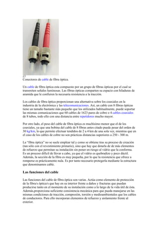 Conectores de cable de fibra óptica.

Un cable de fibra óptica esta compuesto por un grupo de fibras ópticas por el cual se
transmiten señales luminosas. Las fibras ópticas comparten su espacio con hiladuras de
aramida que le confieren la necesaria resistencia a la tracción.

Los cables de fibra óptica proporcionan una alternativa sobre los coaxiales en la
industria de la electrónica y las telecomunicaciones. Así, un cable con 8 fibras ópticas
tiene un tamaño bastante más pequeño que los utilizados habitualmente, puede soportar
las mismas comunicaciones que 60 cables de 1623 pares de cobre o 4 cables coaxiales
de 8 tubos, todo ello con una distancia entre repetidores mucho mayor.

Por otro lado, el peso del cable de fibra óptica es muchísimo menor que el de los
coaxiales, ya que una bobina del cable de 8 fibras antes citado puede pesar del orden de
30 kg/km, lo que permite efectuar tendidos de 2 a 4 km de una sola vez, mientras que en
el caso de los cables de cobre no son prácticas distancias superiores a 250 - 300 m.

La “fibra óptica” no se suele emplear tal y como se obtiene tras su proceso de creación
(tan sólo con el revestimiento primario), sino que hay que dotarla de de más elementos
de refuerzo que permitan su instalación sin poner en riesgo al vidrio que la conforma.
Es un proceso difícil de llevar a cabo, ya que el vidrio es quebradizo y poco dúctil.
Además, la sección de la fibra es muy pequeña, por lo que la resistencia que ofrece a
romperse es prácticamente nula. Es por tanto necesario protegerla mediante la estructura
que denominamos cable.

Las funciones del cable

Las funciones del cable de fibra óptica son varias. Actúa como elemento de protección
de la fibra/s óptica/s que hay en su interior frente a daños y fracturas que puedan
producirse tanto en el momento de su instalación como a lo largo de la vida útil de ésta.
Además,proporciona suficiente consistencia mecánica para que pueda manejarse en las
mismas condiciones de tracción, compresión, torsión y medioambientales que los cables
de conductores. Para ello incorporan elementos de refuerzo y aislamiento frente al
exterior.
 