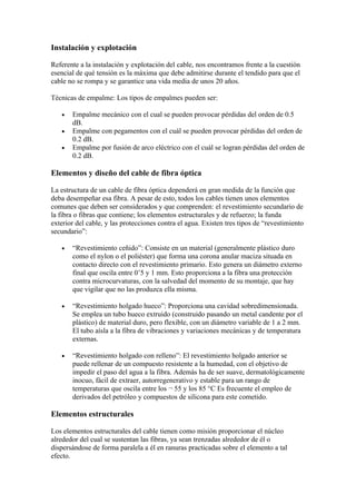 Instalación y explotación

Referente a la instalación y explotación del cable, nos encontramos frente a la cuestión
esencial de qué tensión es la máxima que debe admitirse durante el tendido para que el
cable no se rompa y se garantice una vida media de unos 20 años.

Técnicas de empalme: Los tipos de empalmes pueden ser:

   •   Empalme mecánico con el cual se pueden provocar pérdidas del orden de 0.5
       dB.
   •   Empalme con pegamentos con el cuál se pueden provocar pérdidas del orden de
       0.2 dB.
   •   Empalme por fusión de arco eléctrico con el cuál se logran pérdidas del orden de
       0.2 dB.

Elementos y diseño del cable de fibra óptica

La estructura de un cable de fibra óptica dependerá en gran medida de la función que
deba desempeñar esa fibra. A pesar de esto, todos los cables tienen unos elementos
comunes que deben ser considerados y que comprenden: el revestimiento secundario de
la fibra o fibras que contiene; los elementos estructurales y de refuerzo; la funda
exterior del cable, y las protecciones contra el agua. Existen tres tipos de “revestimiento
secundario”:

   •   “Revestimiento ceñido”: Consiste en un material (generalmente plástico duro
       como el nylon o el poliéster) que forma una corona anular maciza situada en
       contacto directo con el revestimiento primario. Esto genera un diámetro externo
       final que oscila entre 0’5 y 1 mm. Esto proporciona a la fibra una protección
       contra microcurvaturas, con la salvedad del momento de su montaje, que hay
       que vigilar que no las produzca ella misma.

   •   “Revestimiento holgado hueco”: Proporciona una cavidad sobredimensionada.
       Se emplea un tubo hueco extruido (construido pasando un metal candente por el
       plástico) de material duro, pero flexible, con un diámetro variable de 1 a 2 mm.
       El tubo aísla a la fibra de vibraciones y variaciones mecánicas y de temperatura
       externas.

   •   “Revestimiento holgado con relleno”: El revestimiento holgado anterior se
       puede rellenar de un compuesto resistente a la humedad, con el objetivo de
       impedir el paso del agua a la fibra. Además ha de ser suave, dermatológicamente
       inocuo, fácil de extraer, autorregenerativo y estable para un rango de
       temperaturas que oscila entre los ¬ 55 y los 85 °C Es frecuente el empleo de
       derivados del petróleo y compuestos de silicona para este cometido.

Elementos estructurales

Los elementos estructurales del cable tienen como misión proporcionar el núcleo
alrededor del cual se sustentan las fibras, ya sean trenzadas alrededor de él o
dispersándose de forma paralela a él en ranuras practicadas sobre el elemento a tal
efecto.
 
