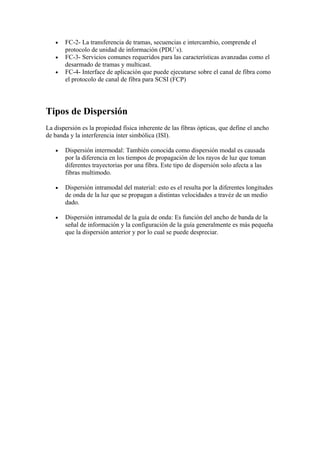 •   FC-2- La transferencia de tramas, secuencias e intercambio, comprende el
       protocolo de unidad de información (PDU´s).
   •   FC-3- Servicios comunes requeridos para las características avanzadas como el
       desarmado de tramas y multicast.
   •   FC-4- Interface de aplicación que puede ejecutarse sobre el canal de fibra como
       el protocolo de canal de fibra para SCSI (FCP)




Tipos de Dispersión
La dispersión es la propiedad física inherente de las fibras ópticas, que define el ancho
de banda y la interferencia ínter simbólica (ISI).

   •   Dispersión intermodal: También conocida como dispersión modal es causada
       por la diferencia en los tiempos de propagación de los rayos de luz que toman
       diferentes trayectorias por una fibra. Este tipo de dispersión solo afecta a las
       fibras multimodo.

   •   Dispersión intramodal del material: esto es el resulta por la diferentes longitudes
       de onda de la luz que se propagan a distintas velocidades a travéz de un medio
       dado.

   •   Dispersión intramodal de la guía de onda: Es función del ancho de banda de la
       señal de información y la configuración de la guía generalmente es más pequeña
       que la dispersión anterior y por lo cual se puede despreciar.
 