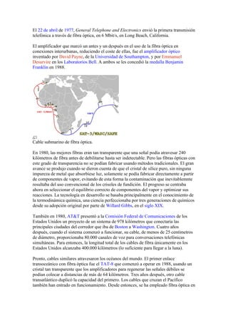 El 22 de abril de 1977, General Telephone and Electronics envió la primera transmisión
telefónica a través de fibra óptica, en 6 Mbit/s, en Long Beach, California.

El amplificador que marcó un antes y un después en el uso de la fibra óptica en
conexiones interurbanas, reduciendo el coste de ellas, fue el amplificador óptico
inventado por David Payne, de la Universidad de Southampton, y por Emmanuel
Desurvire en los Laboratorios Bell. A ambos se les concedió la medalla Benjamin
Franklin en 1988.




Cable submarino de fibra óptica.

En 1980, las mejores fibras eran tan transparente que una señal podía atravesar 240
kilómetros de fibra antes de debilitarse hasta ser indetectable. Pero las fibras ópticas con
este grado de transparencia no se podían fabricar usando métodos tradicionales. El gran
avance se produjo cuando se dieron cuenta de que el cristal de sílice puro, sin ninguna
impureza de metal que absorbiese luz, solamente se podía fabricar directamente a partir
de componentes de vapor, evitando de esta forma la contaminación que inevitablemnte
resultaba del uso convencional de los crisoles de fundición. El progreso se centraba
ahora en seleccionar el equilibrio correcto de componentes del vapor y optimizar sus
reacciones. La tecnología en desarrollo se basaba principalmente en el conocimiento de
la termodinámica química, una ciencia perfeccionaba por tres generaciones de químicos
desde su adopción original por parte de Willard Gibbs, en el siglo XIX.

También en 1980, AT&T presentó a la Comisión Federal de Comunicaciones de los
Estados Unidos un proyecto de un sistema de 978 kilómetros que conectaría las
principales ciudades del corredor que iba de Boston a Washington. Cuatro años
después, cuando el sistema comenzó a funcionar, su cable, de menos de 25 centímetros
de diámetro, proporcionaba 80.000 canales de voz para conversaciones telefónicas
simultáneas. Para entonces, la longitud total de los cables de fibra únicamente en los
Estados Unidos alcanzaba 400.000 kilómetros (lo suficiente para llegar a la luna).

Pronto, cables similares atravesaron los océanos del mundo. El primer enlace
transoceánico con fibra óptica fue el TAT-8 que comenzó a operar en 1988, usando un
cristal tan transparente que los amplificadores para regenerar las señales débiles se
podían colocar a distancias de más de 64 kilómetros. Tres años después, otro cable
transatlántico duplicó la capacidad del primero. Los cables que cruzan el Pacífico
también han entrado en funcionamiento. Desde entonces, se ha empleado fibra óptica en
 