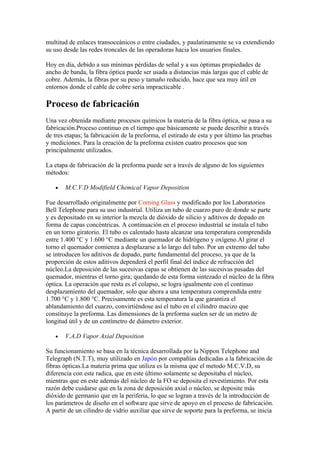 multitud de enlaces transoceánicos o entre ciudades, y paulatinamente se va extendiendo
su uso desde las redes troncales de las operadoras hacia los usuarios finales.

Hoy en día, debido a sus mínimas pérdidas de señal y a sus óptimas propiedades de
ancho de banda, la fibra óptica puede ser usada a distancias más largas que el cable de
cobre. Además, la fibras por su peso y tamaño reducido, hace que sea muy útil en
entornos donde el cable de cobre sería impracticable .

Proceso de fabricación
Una vez obtenida mediante procesos químicos la materia de la fibra óptica, se pasa a su
fabricación.Proceso continuo en el tiempo que básicamente se puede describir a través
de tres etapas; la fabricación de la preforma, el estirado de esta y por último las pruebas
y mediciones. Para la creación de la preforma existen cuatro procesos que son
principalmente utilizados.

La etapa de fabricación de la preforma puede ser a través de alguno de los siguientes
métodos:

   •   M.C.V.D Modifield Chemical Vapor Deposition

Fue desarrollado originalmente por Corning Glass y modificado por los Laboratorios
Bell Telephone para su uso industrial. Utiliza un tubo de cuarzo puro de donde se parte
y es depositado en su interior la mezcla de dióxido de silicio y aditivos de dopado en
forma de capas concéntricas. A continuación en el proceso industrial se instala el tubo
en un torno giratorio. El tubo es calentado hasta alcanzar una temperatura comprendida
entre 1.400 °C y 1.600 °C mediante un quemador de hidrógeno y oxígeno.Al girar el
torno el quemador comienza a desplazarse a lo largo del tubo. Por un extremo del tubo
se introducen los aditivos de dopado, parte fundamental del proceso, ya que de la
proporción de estos aditivos dependerá el perfil final del índice de refracción del
núcleo.La deposición de las sucesivas capas se obtienen de las sucesivas pasadas del
quemador, mientras el torno gira; quedando de esta forma sintezado el núcleo de la fibra
óptica. La operación que resta es el colapso, se logra igualmente con el continuo
desplazamiento del quemador, solo que ahora a una temperatura comprendida entre
1.700 °C y 1.800 °C. Precisamente es esta temperatura la que garantiza el
ablandamiento del cuarzo, convirtiéndose así el tubo en el cilindro macizo que
constituye la preforma. Las dimensiones de la preforma suelen ser de un metro de
longitud útil y de un centímetro de diámetro exterior.

   •   V.A.D Vapor Axial Deposition

Su funcionamiento se basa en la técnica desarrollada por la Nippon Telephone and
Telegraph (N.T.T), muy utilizado en Japón por compañías dedicadas a la fabricación de
fibras ópticas.La materia prima que utiliza es la misma que el metodo M.C.V.D, su
diferencia con este radica, que en este último solamente se depositaba el núcleo,
mientras que en este además del núcleo de la FO se deposita el revestimiento. Por esta
razón debe cuidarse que en la zona de deposición axial o núcleo, se deposite más
dióxido de germanio que en la periferia, lo que se logran a través de la introducción de
los parámetros de diseño en el software que sirve de apoyo en el proceso de fabricación.
A partir de un cilindro de vidrio auxiliar que sirve de soporte para la preforma, se inicia
 