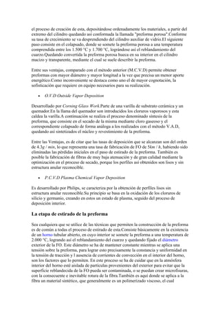 el proceso de creación de esta, depositándose ordenadamente los materiales, a partir del
extremo del cilindro quedando así conformada la llamada "preforma porosa".Conforme
su tasa de crecimiento se va desprendiendo del cilindro auxiliar de vidrio.El siguiente
paso consiste en el colapsado, donde se somete la preforma porosa a una temperatura
comprendida entre los 1.500 °C y 1.700 °C, lográndose así el reblandamiento del
cuarzo.Quedando convertida la preforma porosa hueca en su interior en el cilindro
macizo y transparente, mediante el cual se suele describir la preforma.

Entre sus ventajas, comparado con el método anterior (M.C.V.D) permite obtener
preformas con mayor diámetro y mayor longitud a la vez que precisa un menor aporte
energético.Como inconveniente se destaca como uno el de mayor cognotación, la
sofisticación que requiere en equipo necesarios para su realización.

   •   O.V.D Outside Vapor Deposition

Desarrollado por Corning Glass Work.Parte de una varilla de substrato cerámica y un
quemador.En la llama del quemador son introducidos los cloruros vaporosos y esta
caldea la varilla.A continuación se realiza el proceso denominado síntesis de la
preforma, que consiste en el secado de la misma mediante cloro gaseoso y el
correspondiente colapsado de forma análoga a los realizados con el método V.A.D,
quedando así sintetizados el núcleo y revestimiento de la preforma.

Entre las Ventajas, es de citar que las tasas de deposición que se alcanzan son del orden
de 4.3g / min, lo que representa una tasa de fabricación de FO de 5km / h, habiendo sido
eliminadas las pérdidas iniciales en el paso de estirado de la preforma. También es
posible la fabricación de fibras de muy baja atenuación y de gran calidad mediante la
optimización en el proceso de secado, porque los perfiles así obtenidos son lisos y sin
estructura anular reconocible.

   •   P.C.V.D Plasma Chemical Vapor Deposition

Es desarrollado por Philips, se caracteriza por la obtención de perfiles lisos sin
estructura anular reconocible.Su principio se basa en la oxidación de los cloruros de
silicio y germanio, creando en estos un estado de plasma, seguido del proceso de
deposición interior.

La etapa de estirado de la preforma

Sea cualquiera que se utilice de las técnicas que permiten la construcción de la preforma
es de común a todas el proceso de estirado de esta.Consiste básicamente en la existencia
de un horno tubular abierto, en cuyo interior se somete la preforma a una temperatura de
2.000 °C, logrando así el reblandamiento del cuarzo y quedando fijado el diámetro
exterior de la FO. Este diámetro se ha de mantener constante mientras se aplica una
tensión sobre la preforma, para lograr esto precisamente la constancia y uniformidad en
la tensión de tracción y l ausencia de corrientes de convección en el interior del horno,
son los factores que lo permiten. En este proceso se ha de cuidar que en la atmósfera
interior del horno esté aislada de partículas provenientes del exterior para evitar que la
superficie reblandecida de la FO pueda ser contaminada, o se puedan crear microfisuras,
con la consecuente e inevitable rotura de la fibra.También es aquí donde se aplica a la
fibra un material sintético, que generalmente es un polimerizado viscoso, el cual
 