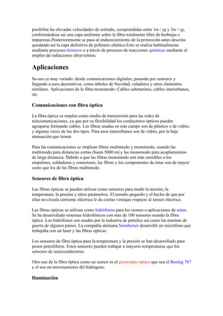 posibilita las elevadas velocidades de estirado, comprendidas entre 1m / sg y 3m / sg,
conformándose así una capa uniforme sobre la fibra totalmente libre de burbujas e
impurezas.Posterioremente se pasa al endureciemiento de la protección antes descrita
quedando así la capa definitiva de polímero elástico.Esto se realiza habitualmente
mediante procesos térmicos o a trávés de procesos de reacciones químicas mediante el
empleo de radiaciones ultravioletas.

Aplicaciones
Su uso es muy variado: desde comunicaciones digitales, pasando por sensores y
llegando a usos decorativos, como árboles de Navidad, veladores y otros elementos
similares. Aplicaciones de la fibra monomodo: Cables submarinos, cables interurbanos,
etc.

Comunicaciones con fibra óptica

La fibra óptica se emplea como medio de transmisión para las redes de
telecomunicaciones, ya que por su flexibilidad los conductores ópticos pueden
agruparse formando cables. Las fibras usadas en este campo son de plástico o de vidrio,
y algunas veces de los dos tipos. Para usos interurbanos son de vidrio, por la baja
atenuación que tienen.

Para las comunicaciones se emplean fibras multimodo y monomodo, usando las
multimodo para distancias cortas (hasta 5000 m) y las monomodo para acoplamientos
de larga distancia. Debido a que las fibras monomodo son más sensibles a los
empalmes, soldaduras y conectores, las fibras y los componentes de éstas son de mayor
costo que los de las fibras multimodo.

Sensores de fibra óptica

Las fibras ópticas se pueden utilizar como sensores para medir la tensión, la
temperatura, la presión y otros parámetros. El tamaño pequeño y el hecho de que por
ellas no circula corriente eléctrica le da ciertas ventajas respecto al sensor eléctrico.

Las fibras ópticas se utilizan como hidrófonos para los sismos o aplicaciones de sónar.
Se ha desarrollado sistemas hidrofónicos con más de 100 sensores usando la fibra
óptica. Los hidrófonos son usados por la industria de petróleo así como las marinas de
guerra de algunos países. La compañía alemana Sennheiser desarrolló un micrófono que
trabajaba con un láser y las fibras ópticas.

Los sensores de fibra óptica para la temperatura y la presión se han desarrollado para
pozos petrolíferos. Estos sensores pueden trabajar a mayores temperaturas que los
sensores de semiconductores.

Otro uso de la fibra óptica como un sensor es el giroscopio óptico que usa el Boeing 767
y el uso en microsensores del hidrógeno.

Iluminación
 