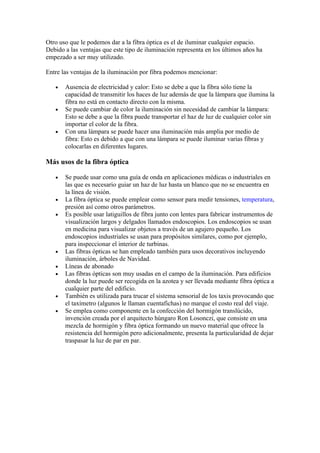 Otro uso que le podemos dar a la fibra óptica es el de iluminar cualquier espacio.
Debido a las ventajas que este tipo de iluminación representa en los últimos años ha
empezado a ser muy utilizado.

Entre las ventajas de la iluminación por fibra podemos mencionar:

   •   Ausencia de electricidad y calor: Esto se debe a que la fibra sólo tiene la
       capacidad de transmitir los haces de luz además de que la lámpara que ilumina la
       fibra no está en contacto directo con la misma.
   •   Se puede cambiar de color la iluminación sin necesidad de cambiar la lámpara:
       Esto se debe a que la fibra puede transportar el haz de luz de cualquier color sin
       importar el color de la fibra.
   •   Con una lámpara se puede hacer una iluminación más amplia por medio de
       fibra: Esto es debido a que con una lámpara se puede iluminar varias fibras y
       colocarlas en diferentes lugares.

Más usos de la fibra óptica

   •   Se puede usar como una guía de onda en aplicaciones médicas o industriales en
       las que es necesario guiar un haz de luz hasta un blanco que no se encuentra en
       la línea de visión.
   •   La fibra óptica se puede emplear como sensor para medir tensiones, temperatura,
       presión así como otros parámetros.
   •   Es posible usar latiguillos de fibra junto con lentes para fabricar instrumentos de
       visualización largos y delgados llamados endoscopios. Los endoscopios se usan
       en medicina para visualizar objetos a través de un agujero pequeño. Los
       endoscopios industriales se usan para propósitos similares, como por ejemplo,
       para inspeccionar el interior de turbinas.
   •   Las fibras ópticas se han empleado también para usos decorativos incluyendo
       iluminación, árboles de Navidad.
   •   Líneas de abonado
   •   Las fibras ópticas son muy usadas en el campo de la iluminación. Para edificios
       donde la luz puede ser recogida en la azotea y ser llevada mediante fibra óptica a
       cualquier parte del edificio.
   •   También es utilizada para trucar el sistema sensorial de los taxis provocando que
       el taxímetro (algunos le llaman cuentafichas) no marque el costo real del viaje.
   •   Se emplea como componente en la confección del hormigón translúcido,
       invención creada por el arquitecto húngaro Ron Losonczi, que consiste en una
       mezcla de hormigón y fibra óptica formando un nuevo material que ofrece la
       resistencia del hormigón pero adicionalmente, presenta la particularidad de dejar
       traspasar la luz de par en par.
 