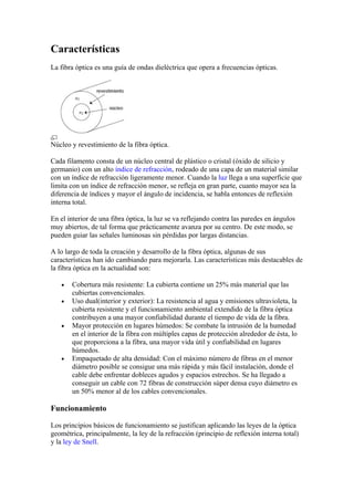 Características
La fibra óptica es una guía de ondas dieléctrica que opera a frecuencias ópticas.




Núcleo y revestimiento de la fibra óptica.

Cada filamento consta de un núcleo central de plástico o cristal (óxido de silicio y
germanio) con un alto índice de refracción, rodeado de una capa de un material similar
con un índice de refracción ligeramente menor. Cuando la luz llega a una superficie que
limita con un índice de refracción menor, se refleja en gran parte, cuanto mayor sea la
diferencia de índices y mayor el ángulo de incidencia, se habla entonces de reflexión
interna total.

En el interior de una fibra óptica, la luz se va reflejando contra las paredes en ángulos
muy abiertos, de tal forma que prácticamente avanza por su centro. De este modo, se
pueden guiar las señales luminosas sin pérdidas por largas distancias.

A lo largo de toda la creación y desarrollo de la fibra óptica, algunas de sus
características han ido cambiando para mejorarla. Las características más destacables de
la fibra óptica en la actualidad son:

   •   Cobertura más resistente: La cubierta contiene un 25% más material que las
       cubiertas convencionales.
   •   Uso dual(interior y exterior): La resistencia al agua y emisiones ultravioleta, la
       cubierta resistente y el funcionamiento ambiental extendido de la fibra óptica
       contribuyen a una mayor confiabilidad durante el tiempo de vida de la fibra.
   •   Mayor protección en lugares húmedos: Se combate la intrusión de la humedad
       en el interior de la fibra con múltiples capas de protección alrededor de ésta, lo
       que proporciona a la fibra, una mayor vida útil y confiabilidad en lugares
       húmedos.
   •   Empaquetado de alta densidad: Con el máximo número de fibras en el menor
       diámetro posible se consigue una más rápida y más fácil instalación, donde el
       cable debe enfrentar dobleces agudos y espacios estrechos. Se ha llegado a
       conseguir un cable con 72 fibras de construcción súper densa cuyo diámetro es
       un 50% menor al de los cables convencionales.

Funcionamiento

Los principios básicos de funcionamiento se justifican aplicando las leyes de la óptica
geométrica, principalmente, la ley de la refracción (principio de reflexión interna total)
y la ley de Snell.
 