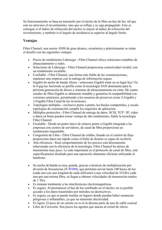 Su funcionamiento se basa en transmitir por el núcleo de la fibra un haz de luz, tal que
este no atraviese el revestimiento, sino que se refleje y se siga propagando. Esto se
consigue si el índice de refracción del núcleo es mayor al índice de refracción del
revestimiento, y también si el ángulo de incidencia es superior al ángulo limite.

Ventajas

Fibre Channel, una norma ANSI de gran alcance, económica y prácticamente se reúne
el desafío con las siguientes ventajas:

   •   Precio de rendimiento Liderazgo - Fibre Channel ofrece soluciones rentables de
       almacenamiento y redes.
   •   Soluciones de Liderazgo - Fibre Channel proporciona conectividad versátil, con
       un rendimiento escalable.
   •   Confiable - Fibre Channel, una forma más fiable de las comunicaciones,
       mantener una empresa con la entrega de información segura.
   •   Gigabit de ancho de banda Ahora - soluciones Gigabit están en su lugar hoy! En
       la 4-gig/sec horizonte se perfila como la tecnología SAN dominante para la
       próxima generación de discos y sistemas de almacenamiento en cinta. De cuatro
       canales de fibra Gigabit es altamente rentable y garantiza la compatibilidad con
       versiones anteriores, permitiendo a los usuarios de preservar existe 2-Gigabit y
       1-Gigabit Fibra Canal de las inversiones.
   •   Topologías múltiples - exclusivo punto a punto, los bucles compartidos, y escala
       topologías de conmutación cumplir los requisitos de aplicación.
   •   Múltiples protocolos - Fibre Channel de entrega de datos. SCSI, TCP / IP, video
       o datos en bruto pueden tomar ventaja de alto rendimiento, fiable la tecnología
       Fibre Channel.
   •   Escalable - Desde un punto único de enlaces punto a Gigabit integrada a las
       empresas con cientos de servidores, de canal de fibra proporciona un
       rendimiento inigualable.
   •   Congestión de Libre - Fibre Channel de crédito, basado en el control de flujo
       proporciona datos tan rápido como el búfer de destino es capaz de recibirlo.
   •   Alta eficiencia - Real comportamiento de los precios está directamente
       relacionada con la eficiencia de la tecnología. Fibre Channel ha aéreos de
       transmisión muy poco. Lo más importante es el protocolo de canal de fibra, está
       específicamente diseñado para una operación altamente eficiente utilizando el
       hardware.

   •   Su ancho de banda es muy grande, gracias a técnicas de multiplexación por
       división de frecuencias (X-WDM), que permiten enviar hasta 100 haces de luz
       (cada uno con una longitud de onda diferente) a una velocidad de 10 Gb/s cada
       uno por una misma fibra, se llegan a obtener velocidades de transmisión totales
       de 1 Tb/s.
   •   Es inmune totalmente a las interferencias electromagnéticas.
   •   Es segura. Al permanecer el haz de luz confinado en el núcleo, no es posible
       acceder a los datos trasmitidos por métodos no destructivos.
   •   Es segura, ya que se puede instalar en lugares donde puedan haber sustancias
       peligrosas o inflamables, ya que no transmite electricidad.
   •   Es ligera. El peso de un carrete no es ni la décima parte de uno de cable coaxial.
   •   Libre de Corrosión. Son pocos los agentes que atacan al cristal de silicio.
 