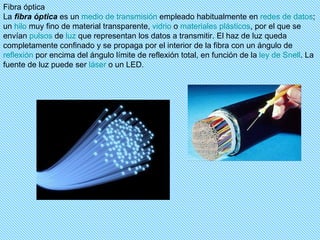 Fibra óptica La  fibra óptica  es un  medio de transmisión  empleado habitualmente en  redes de datos ; un  hilo  muy fino de material transparente,  vidrio  o  materiales plásticos , por el que se envían  pulsos  de  luz  que representan los datos a transmitir. El haz de luz queda completamente confinado y se propaga por el interior de la fibra con un ángulo de  reflexión  por encima del ángulo límite de reflexión total, en función de la  ley de  Snell . La fuente de luz puede ser  láser  o un LED. 