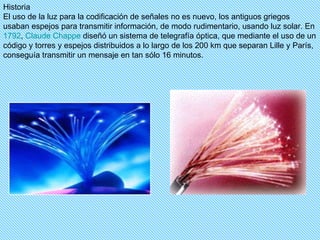 Historia El uso de la luz para la codificación de señales no es nuevo, los antiguos griegos usaban espejos para transmitir información, de modo rudimentario, usando luz solar. En  1792 ,  Claude   Chappe  diseñó un sistema de telegrafía óptica, que mediante el uso de un código y torres y espejos distribuidos a lo largo de los 200 km que separan Lille y París, conseguía transmitir un mensaje en tan sólo 16 minutos. 