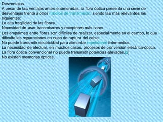Desventajas A pesar de las ventajas antes enumeradas, la fibra óptica presenta una serie de desventajas frente a otros  medios de transmisión , siendo las más relevantes las siguientes: La alta fragilidad de las fibras.  Necesidad de usar transmisores y receptores más caros.  Los empalmes entre fibras son difíciles de realizar, especialmente en el campo, lo que dificulta las reparaciones en caso de ruptura del cable.  No puede transmitir electricidad para alimentar  repetidores  intermedios.  La necesidad de efectuar, en muchos casos, procesos de conversión eléctrica-óptica.  La fibra óptica convencional no puede transmitir potencias elevadas. [2 ]  No existen memorias ópticas. 