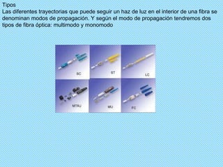 Tipos Las diferentes trayectorias que puede seguir un haz de luz en el interior de una fibra se denominan modos de propagación. Y según el modo de propagación tendremos dos tipos de fibra óptica: multimodo y monomodo  