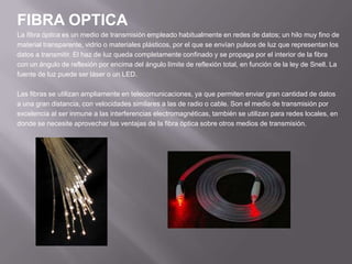 FIBRA OPTICALa fibra óptica es un medio de transmisión empleado habitualmente en redes de datos; un hilo muy fino dematerial transparente, vidrio o materiales plásticos, por el que se envían pulsos de luz que representan losdatos a transmitir. El haz de luz queda completamente confinado y se propaga por el interior de la fibracon un ángulo de reflexión por encima del ángulo límite de reflexión total, en función de la ley de Snell. Lafuente de luz puede ser láser o un LED.Las fibras se utilizan ampliamente en telecomunicaciones, ya que permiten enviar gran cantidad de datosa una gran distancia, con velocidades similares a las de radio o cable. Son el medio de transmisión porexcelencia al ser inmune a las interferencias electromagnéticas, también se utilizan para redes locales, endonde se necesite aprovechar las ventajas de la fibra óptica sobre otros medios de transmisión.
