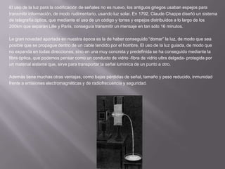 El uso de la luz para la codificación de señales no es nuevo, los antiguos griegos usaban espejos paratransmitir información, de modo rudimentario, usando luz solar. En 1792, Claude Chappe diseñó un sistemade telegrafía óptica, que mediante el uso de un código y torres y espejos distribuidos a lo largo de los200km que separan Lille y París, conseguía transmitir un mensaje en tan sólo 16 minutos.La gran novedad aportada en nuestra época es la de haber conseguido “domar” la luz, de modo que seaposible que se propague dentro de un cable tendido por el hombre. El uso de la luz guiada, de modo queno expanda en todas direcciones, sino en una muy concreta y predefinida se ha conseguido mediante lafibra óptica, que podemos pensar como un conducto de vidrio -fibra de vidrio ultra delgada- protegida porun material aislante que, sirve para transportar la señal lumínica de un punto a otro.Además tiene muchas otras ventajas, como bajas pérdidas de señal, tamaño y peso reducido, inmunidadfrente a emisiones electromagnéticas y de radiofrecuencia y seguridad. 