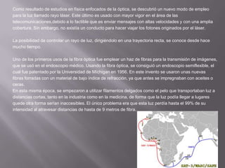 Como resultado de estudios en física enfocados de la óptica, se descubrió un nuevo modo de empleopara la luz llamado rayo láser. Este último es usado con mayor vigor en el área de lastelecomunicaciones,debido a lo factible que es enviar mensajes con altas velocidades y con una ampliacobertura. Sin embargo, no existía un conducto para hacer viajar los fotones originados por el láser.La posibilidad de controlar un rayo de luz, dirigiéndolo en una trayectoria recta, se conoce desde hacemucho tiempo.Uno de los primeros usos de la fibra óptica fue emplear un haz de fibras para la transmisión de imágenes,que se usó en el endoscopio médico. Usando la fibra óptica, se consiguió un endoscopio semiflexible, elcual fue patentado por la Universidad de Míchigan en 1956. En este invento se usaron unas nuevasfibras forradas con un material de bajo índice de refracción, ya que antes se impregnaban con aceites oceras.En esta misma época, se empezaron a utilizar filamentos delgados como el pelo que transportaban luz adistancias cortas, tanto en la industria como en la medicina, de forma que la luz podía llegar a lugaresquede otra forma serían inaccesibles. El único problema era que esta luz perdía hasta el 99% de suintensidad al atravesar distancias de hasta de 9 metros de fibra.
