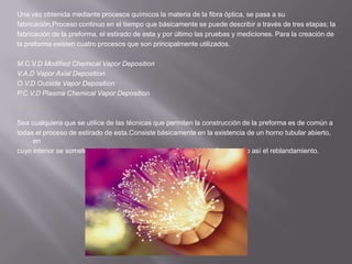 Una vez obtenida mediante procesos químicos la materia de la fibra óptica, se pasa a sufabricación.Proceso continuo en el tiempo que básicamente se puede describir a través de tres etapas; lafabricación de la preforma, el estirado de esta y por último las pruebas y mediciones. Para la creación dela preforma existen cuatro procesos que son principalmente utilizados.M.C.V.D ModifiedChemical Vapor DepositionV.A.D Vapor Axial DepositionO.V.D Outside Vapor DepositionP.C.V.D Plasma Chemical Vapor DepositionSea cualquiera que se utilice de las técnicas que permiten la construcción de la preforma es de común atodas el proceso de estirado de esta.Consiste básicamente en la existencia de un horno tubular abierto, encuyo interior se somete la preforma a una temperatura de 2.000 °C, logrando así el reblandamiento.