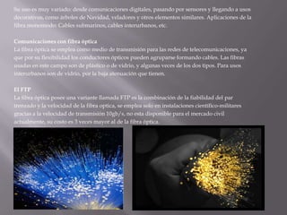 Su uso es muy variado: desde comunicaciones digitales, pasando por sensores y llegando a usosdecorativos, como árboles de Navidad, veladores y otros elementos similares. Aplicaciones de lafibra monomodo: Cables submarinos, cables interurbanos, etc.Comunicaciones con fibra ópticaLa fibra óptica se emplea como medio de transmisión para las redes de telecomunicaciones, yaque por su flexibilidad los conductores ópticos pueden agruparse formando cables. Las fibrasusadas en este campo son de plástico o de vidrio, y algunas veces de los dos tipos. Para usosinterurbanos son de vidrio, por la baja atenuación que tienen.El FTPLa fibra óptica posee una variante llamada FTP es la combinación de la fiabilidad del partrenzado y la velocidad de la fibra optica, se emplea solo en instalaciones científico-militaresgracias a la velocidad de transmisión 10gb/s, no esta disponible para el mercado civilactualmente, su costo es 3 veces mayor al de la fibra óptica.