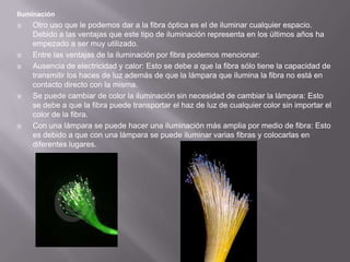 IluminaciónOtro uso que le podemos dar a la fibra óptica es el de iluminar cualquier espacio. Debido a las ventajas que este tipo de iluminación representa en los últimos años ha empezado a ser muy utilizado.Entre las ventajas de la iluminación por fibra podemos mencionar:Ausencia de electricidad y calor: Esto se debe a que la fibra sólo tiene la capacidad de transmitir los haces de luz además de que la lámpara que ilumina la fibra no está en contacto directo con la misma.Se puede cambiar de color la iluminación sin necesidad de cambiar la lámpara: Esto se debe a que la fibra puede transportar el haz de luz de cualquier color sin importar el color de la fibra.Con una lámpara se puede hacer una iluminación más amplia por medio de fibra: Esto es debido a que con una lámpara se puede iluminar varias fibras y colocarlas en diferentes lugares.