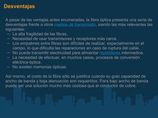 Desventajas A pesar de las ventajas antes enumeradas, la fibra óptica presenta una serie de desventajas frente a otros  medios de transmisión , siendo las más relevantes las siguientes: La alta fragilidad de las fibras. Necesidad de usar transmisores y receptores más caros. Los empalmes entre fibras son difíciles de realizar, especialmente en el campo, lo que dificulta las reparaciones en caso de ruptura del cable. No puede transmitir electricidad para alimentar  repetidores  intermedios. La necesidad de efectuar, en muchos casos, procesos de conversión eléctrica-óptica. No existen memorias ópticas. Así mismo, el costo de la fibra sólo se justifica cuando su gran capacidad de ancho de banda y baja atenuación son requeridos. Para bajo ancho de banda puede ser una solución mucho más costosa que el conductor de cobre. 