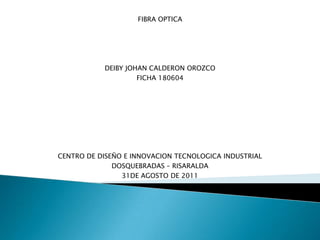 FIBRA OPTICA




           DEIBY JOHAN CALDERON OROZCO
                    FICHA 180604




CENTRO DE DISEÑO E INNOVACION TECNOLOGICA INDUSTRIAL
              DOSQUEBRADAS – RISARALDA
                31DE AGOSTO DE 2011
 