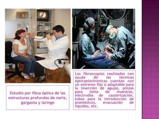 Los fibroscopios realizados con
                                   ayuda      de     las   técnicas
                                   opticoelectrónicas cuentan con
                                   un extremo fijo o adaptable para
                                   la inserción de agujas, pinzas
 Estudio por fibra óptica de las   para     toma    de    muestras,
                                   electrodos de cauterización,
estructuras profundas de nariz,    tubos para la introducción de
       garganta y laringe          anestésicos,    evacuación    de
                                   líquidos, etc.
 