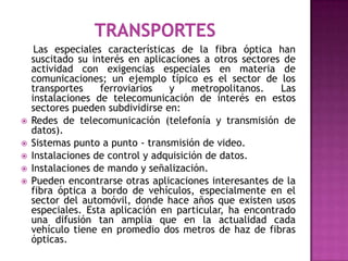 Las especiales características de la fibra óptica han
    suscitado su interés en aplicaciones a otros sectores de
    actividad con exigencias especiales en materia de
    comunicaciones; un ejemplo típico es el sector de los
    transportes    ferroviarios   y     metropolitanos.  Las
    instalaciones de telecomunicación de interés en estos
    sectores pueden subdividirse en:
   Redes de telecomunicación (telefonía y transmisión de
    datos).
   Sistemas punto a punto - transmisión de video.
   Instalaciones de control y adquisición de datos.
   Instalaciones de mando y señalización.
   Pueden encontrarse otras aplicaciones interesantes de la
    fibra óptica a bordo de vehículos, especialmente en el
    sector del automóvil, donde hace años que existen usos
    especiales. Esta aplicación en particular, ha encontrado
    una difusión tan amplia que en la actualidad cada
    vehículo tiene en promedio dos metros de haz de fibras
    ópticas.
 