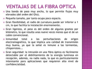    Una banda de paso muy ancha, lo que permite flujos muy
    elevados (del orden del Ghz).
   Pequeño tamaño, por tanto ocupa poco espacio.
   Gran flexibilidad, el radio de curvatura puede ser inferior a 1
    cm, lo que facilita la instalación enormemente.
   Gran ligereza, el peso es del orden de algunos gramos por
    kilómetro, lo que resulta unas nueve veces menos que el de un
    cable convencional.
   Inmunidad     total     a   las   perturbaciones  de     origen
    electromagnético, lo que implica una calidad de transmisión
    muy buena, ya que la señal es inmune a las tormentas,
    chisporroteo...
   Gran seguridad: la intrusión en una fibra óptica es fácilmente
    detectable por el debilitamiento de la energía luminosa en
    recepción, además, no radia nada, lo que es particularmente
    interesante para aplicaciones que requieren alto nivel de
    confidencialidad.
 