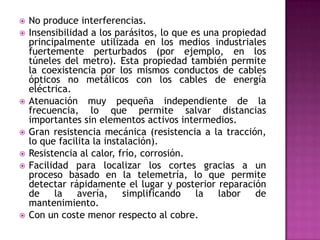    No produce interferencias.
   Insensibilidad a los parásitos, lo que es una propiedad
    principalmente utilizada en los medios industriales
    fuertemente perturbados (por ejemplo, en los
    túneles del metro). Esta propiedad también permite
    la coexistencia por los mismos conductos de cables
    ópticos no metálicos con los cables de energía
    eléctrica.
   Atenuación muy pequeña independiente de la
    frecuencia, lo que permite salvar distancias
    importantes sin elementos activos intermedios.
   Gran resistencia mecánica (resistencia a la tracción,
    lo que facilita la instalación).
   Resistencia al calor, frío, corrosión.
   Facilidad para localizar los cortes gracias a un
    proceso basado en la telemetría, lo que permite
    detectar rápidamente el lugar y posterior reparación
    de    la    avería,     simplificando   la   labor   de
    mantenimiento.
   Con un coste menor respecto al cobre.
 