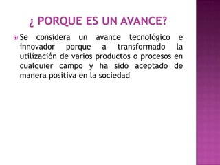  Se   considera un avance tecnológico          e
 innovador porque a transformado               la
 utilización de varios productos o procesos   en
 cualquier campo y ha sido aceptado           de
 manera positiva en la sociedad
 