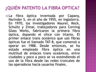  La  fibra óptica inventada por Capany,
 Narinder S. en el año de 1955, en Inglaterra.
 En 1970, los investigadores Maurer, Keck,
 Schultz y Zimar, trabajadores para Corning
 Glass Works, fabricaron la primera fibra
 óptica, dopando el sílice con titanio. El
 primer enlace trans oceánico que usó fibras
 ópticas fue el llamado TAT-8, que comenzó a
 operar en 1988. Desde entonces, se ha
 estado empleado fibra óptica en una
 multitud de enlaces trans oceánicos, entre
 ciudades y poco a poco se va extendiendo el
 uso de la fibra desde las redes troncales de
 las operadoras hacia usuarios finales.
 