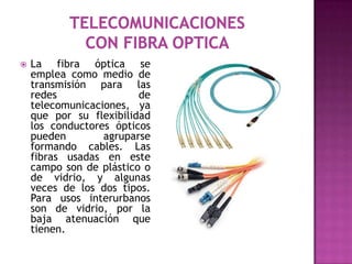    La fibra óptica se
    emplea como medio de
    transmisión para las
    redes                de
    telecomunicaciones, ya
    que por su flexibilidad
    los conductores ópticos
    pueden        agruparse
    formando cables. Las
    fibras usadas en este
    campo son de plástico o
    de vidrio, y algunas
    veces de los dos tipos.
    Para usos interurbanos
    son de vidrio, por la
    baja atenuación que
    tienen.
 