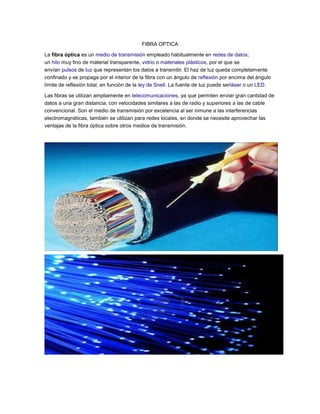 FIBRA OPTICA
La fibra óptica es un medio de transmisión empleado habitualmente en redes de datos;
un hilo muy fino de material transparente, vidrio o materiales plásticos, por el que se
envían pulsos de luz que representan los datos a transmitir. El haz de luz queda completamente
confinado y se propaga por el interior de la fibra con un ángulo de reflexión por encima del ángulo
límite de reflexión total, en función de la ley de Snell. La fuente de luz puede serláser o un LED.
Las fibras se utilizan ampliamente en telecomunicaciones, ya que permiten enviar gran cantidad de
datos a una gran distancia, con velocidades similares a las de radio y superiores a las de cable
convencional. Son el medio de transmisión por excelencia al ser inmune a las interferencias
electromagnéticas, también se utilizan para redes locales, en donde se necesite aprovechar las
ventajas de la fibra óptica sobre otros medios de transmisión.

 
