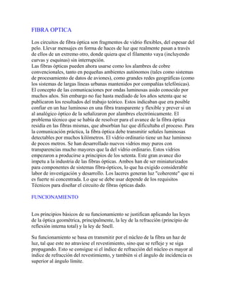 FIBRA OPTICA
Los circuitos de fibra óptica son fragmentos de vidrio flexibles, del espesar del
pelo. Llevar mensajes en forma de haces de luz que realmente pasan a través
de ellos de un extremo otro, donde quiera que el filamento vaya (incluyendo
curvas y esquinas) sin interrupción.
Las fibras ópticas pueden ahora usarse como los alambres de cobre
convencionales, tanto en pequeñas ambientes autónomos (tales como sistemas
de procesamiento de datos de aviones), como grandes redes geográficas (como
los sistemas de largas líneas urbanas mantenidos por compañías telefónicas).
El concepto de las comunicaciones por ondas luminosas asido conocido por
muchos años. Sin embargo no fue hasta mediado de los años setenta que se
publicaron los resultados del trabajo teórico. Estos indicaban que era posible
confiar en un haz luminoso en una fibra transparente y flexible y prever si un
al analógico óptico de la señalizaron por alambres electrónicamente. El
problema técnico que se había de resolver para el avance de la fibra óptica
residía en las fibras mismas, que absorbían luz que dificultaba el proceso. Para
la comunicación práctica, la fibra óptica debe transmitir señales luminosas
detectables por muchos kilómetros. El vidrio ordinario tiene un haz luminoso
de pocos metros. Se han desarrollado nuevos vidrios muy puros con
transparencias mucho mayores que la del vidrio ordinario. Estos vidrios
empezaron a producirse a principios de los setenta. Este gran avance dio
ímpetu a la industria de las fibras ópticas. Ambos han de ser miniaturizados
para componentes de sistemas fibra-ópticos, lo que ha exigido considerable
labor de investigación y desarrollo. Los laceres generan luz "coherente" que ni
es fuerte ni concentrada. Lo que se debe usar depende de los requisitos
Técnicos para diseñar el circuito de fibras ópticas dado.
FUNCIONAMIENTO
Los principios básicos de su funcionamiento se justifican aplicando las leyes
de la óptica geométrica, principalmente, la ley de la refracción (principio de
reflexión interna total) y la ley de Snell.
Su funcionamiento se basa en transmitir por el núcleo de la fibra un haz de
luz, tal que este no atraviese el revestimiento, sino que se refleje y se siga
propagando. Esto se consigue si el índice de refracción del núcleo es mayor al
índice de refracción del revestimiento, y también si el ángulo de incidencia es
superior al ángulo límite.

 