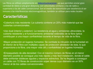 Las fibras se utilizan ampliamente en telecomunicaciones, ya que permiten enviar gran
cantidad de datos a una gran distancia, con velocidades similares a las de radio y
superiores a las de cable convencional. Son el medio de transmisión por excelencia al ser
inmune a las interferencias electromagnéticas, también se utilizan para redes locales.
•Cobertura más resistente: La cubierta contiene un 25% más material que las
cubiertas convencionales.
•Uso dual (interior y exterior): La resistencia al agua y emisiones ultravioleta, la
cubierta resistente y el funcionamiento ambiental extendido de la fibra óptica
contribuyen a una mayor confiabilidad durante el tiempo de vida de la fibra.
•Mayor protección en lugares húmedos: Se combate la intrusión de la humedad en
el interior de la fibra con múltiples capas de protección alrededor de ésta, lo que
proporciona a la fibra, una mayor vida útil y confiabilidad en lugares húmedos.
•Empaquetado de alta densidad: Con el máximo número de fibras en el menor
diámetro posible se consigue una más rápida y más fácil instalación, donde el cable
debe enfrentar dobleces agudos y espacios estrechos. Se ha llegado a conseguir
un cable con 72 fibras de construcción súper densa cuyo diámetro es un 50%
menor al de los cables convencionales.
 