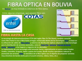 En Bolivia, es muy limitada la cobertura de fibra óptica.
Entre algunas empresas, que poseen fibra son:
La tecnología de telecomunicaciones FTTH (del inglés Fiber To The Home), también conocida
como fibra hasta la casa o fibra hasta el hogar, enmarcada dentro de las tecnologías FTTx, se basa en
la utilización de cables de fibra óptica y sistemas de distribución ópticos adaptados a esta tecnología
para la distribución de servicios avanzados, como el Triple Play: telefonía, Internet de banda
ancha y televisión, a los hogares y negocios de los abonados.
La implantación de esta tecnología está tomando fuerza, especialmente en países como Estados
Unidos, Colombia, Uruguay, Japón y países de Europa, donde muchos operadores reducen la
promoción de servicios ADSL en beneficio de la fibra óptica con el objetivo de proponer servicios
muy atractivos de banda ancha para el usuario (música, vídeos, fotos, etc.)
 