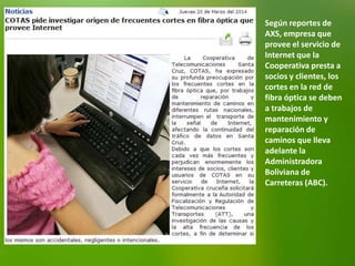 Según reportes de
AXS, empresa que
provee el servicio de
Internet que la
Cooperativa presta a
socios y clientes, los
cortes en la red de
fibra óptica se deben
a trabajos de
mantenimiento y
reparación de
caminos que lleva
adelante la
Administradora
Boliviana de
Carreteras (ABC).
 