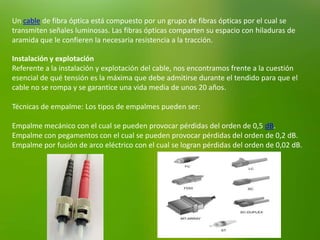 Un cable de fibra óptica está compuesto por un grupo de fibras ópticas por el cual se
transmiten señales luminosas. Las fibras ópticas comparten su espacio con hiladuras de
aramida que le confieren la necesaria resistencia a la tracción.
Instalación y explotación
Referente a la instalación y explotación del cable, nos encontramos frente a la cuestión
esencial de qué tensión es la máxima que debe admitirse durante el tendido para que el
cable no se rompa y se garantice una vida media de unos 20 años.
Técnicas de empalme: Los tipos de empalmes pueden ser:
Empalme mecánico con el cual se pueden provocar pérdidas del orden de 0,5 dB.
Empalme con pegamentos con el cual se pueden provocar pérdidas del orden de 0,2 dB.
Empalme por fusión de arco eléctrico con el cual se logran pérdidas del orden de 0,02 dB.
 