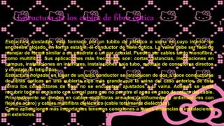 Estructura de los cables de fibra óptica
Estructura ajustadas: está formado por un tubito de plástico o vaina en cuyo interior se
encuentra alojado, en forma estable, el conductor de fibra óptica. La vaina debe ser fácil de
manejar de forma similar a un cuadrete o un par coaxial. Pueden ser cables tanto monofibra,
como multifibra. Sus aplicaciones más frecuentes son: cortas distancias, instalaciones en
campus, instalaciones en interiores, instalaciones bajo tubo, montaje de conectores directos
y montaje de latiguillos.
Estructura holgada: en lugar de un solo conductor se introducen de dos a doce conductores
de fibras ópticas en una cubierta algo más grande que la vaina del caso anterior, de ésta
forma los conductores de fibra no se encuentran ajustados a la vaina. Además se suele
recubrir todo el conjunto con un gel para que no penetre el agua en caso de rotura del cable.
Principalmente se dividen en cables multifibras armados (antihumedad y antirroedores con
fleje de acero) y cables multifibra dieléctrico (cable totalmente dieléctrico).
Como aplicaciones más importantes tenemos conexiones a largas distancias e instalaciones
en exteriores.
 